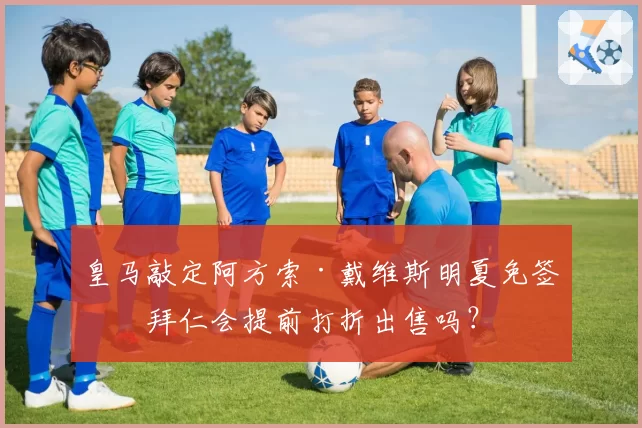 皇马敲定阿方索·戴维斯明夏免签,拜仁会提前打折出售吗?