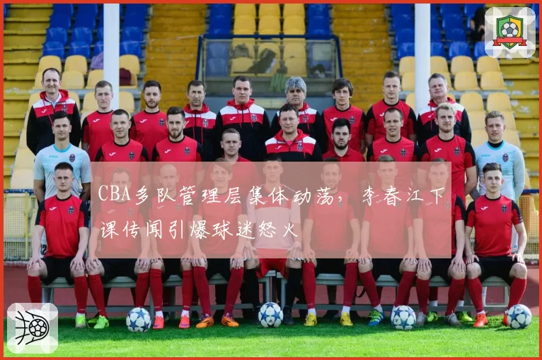 CBA多队管理层集体动荡,李春江下课传闻引爆球迷怒火