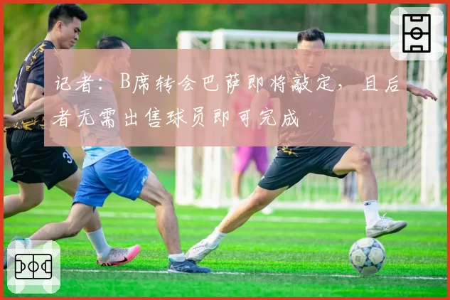 记者:B席转会巴萨即将敲定,且后者无需出售球员即可完成