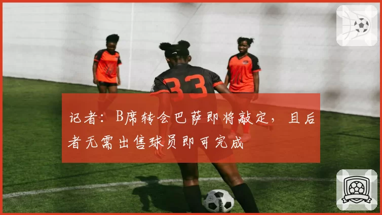 记者:B席转会巴萨即将敲定,且后者无需出售球员即可完成