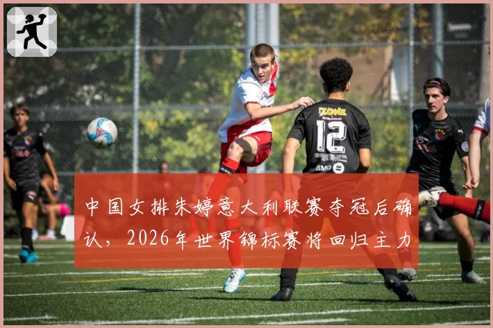 中国女排朱婷意大利联赛夺冠后确认,2026年世界锦标赛将回归主力阵容