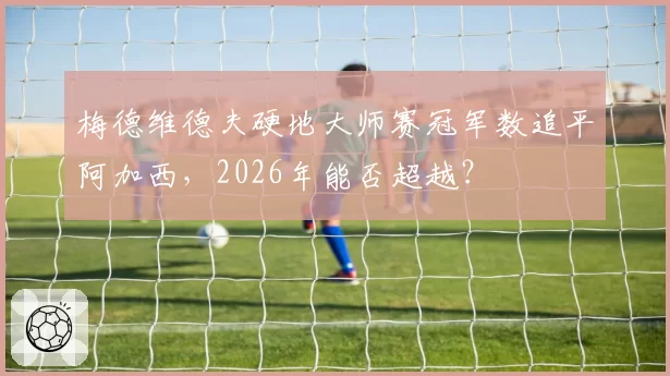 梅德维德夫硬地大师赛冠军数追平阿加西,2026年能否超越?