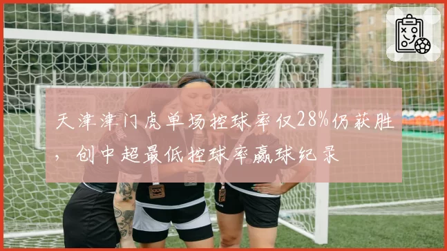 天津津门虎单场控球率仅28%仍获胜,创中超最低控球率赢球纪录