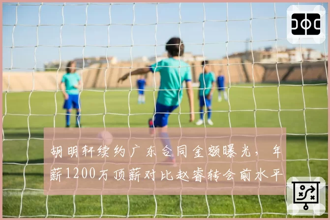 胡明轩续约广东合同金额曝光，年薪1200万顶薪对比赵睿转会前水平