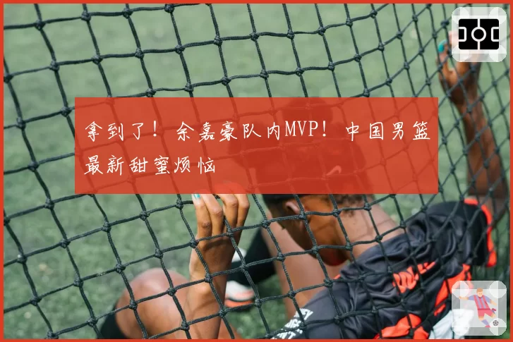 拿到了!余嘉豪队内MVP!中国男篮最新甜蜜烦恼