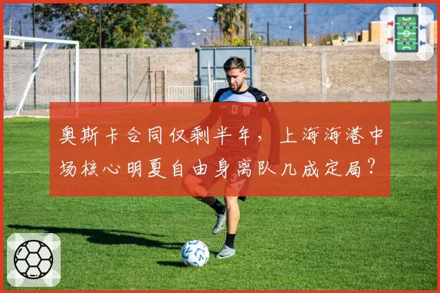 奥斯卡合同仅剩半年，上海海港中场核心明夏自由身离队几成定局？
