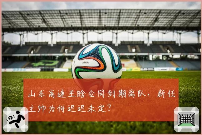 山东高速王晗合同到期离队,新任主帅为何迟迟未定?