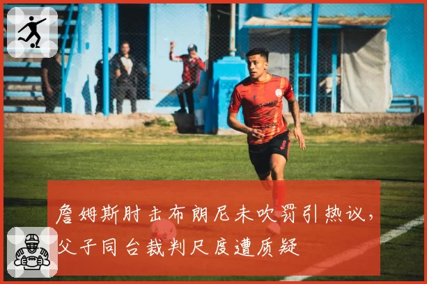 詹姆斯肘击布朗尼未吹罚引热议，父子同台裁判尺度遭质疑