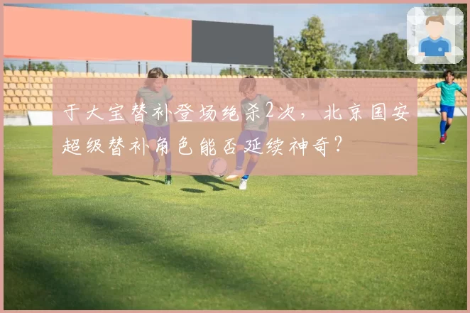 于大宝替补登场绝杀2次，北京国安超级替补角色能否延续神奇？