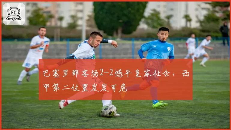 巴塞罗那客场2-2憾平皇家社会，西甲第二位置岌岌可危