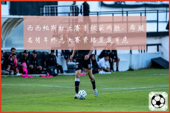 西西帕斯红土赛季仅获两胜，希腊名将年终总决赛资格岌岌可危