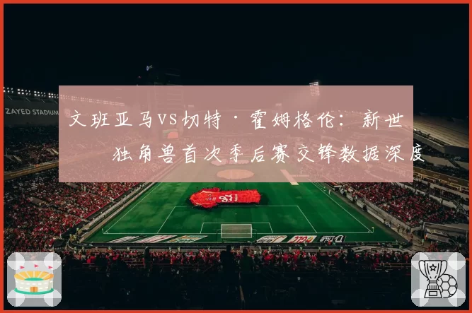 文班亚马vs切特·霍姆格伦:新世代独角兽首次季后赛交锋数据深度对比