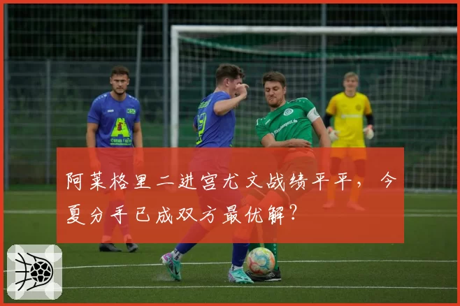 阿莱格里二进宫尤文战绩平平,今夏分手已成双方最优解?