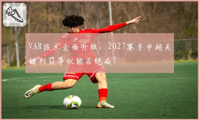 VAR技术全面升级,2027赛季中超关键判罚争议能否锐减?