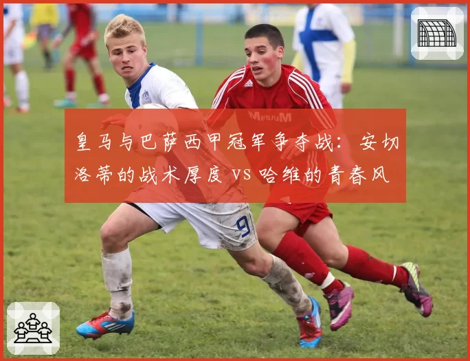 皇马与巴萨西甲冠军争夺战：安切洛蒂的战术厚度 vs 哈维的青春风暴