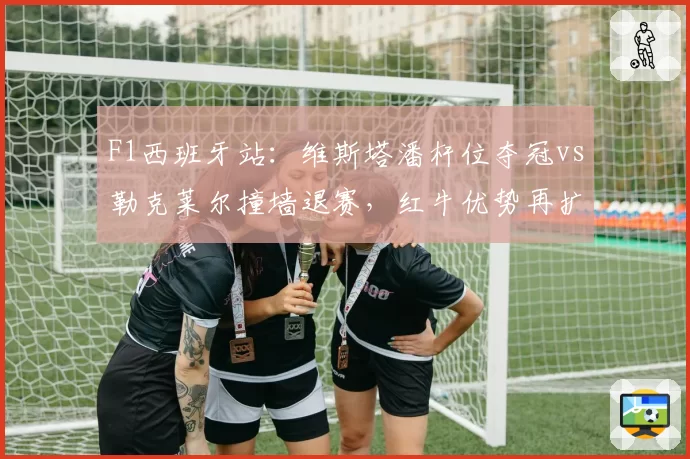 F1西班牙站:维斯塔潘杆位夺冠vs勒克莱尔撞墙退赛,红牛优势再扩大