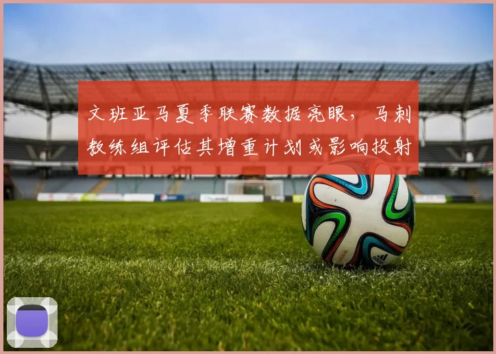 文班亚马夏季联赛数据亮眼,马刺教练组评估其增重计划或影响投射