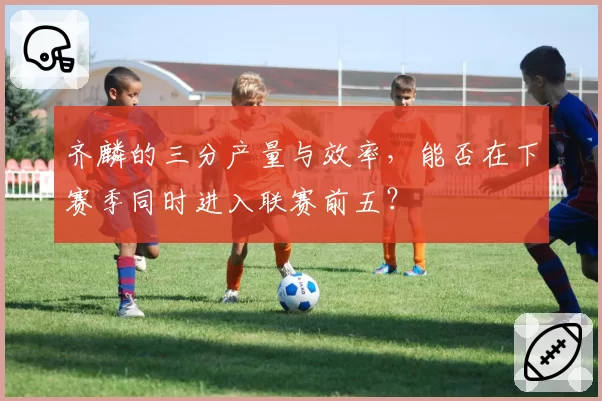 齐麟的三分产量与效率,能否在下赛季同时进入联赛前五?