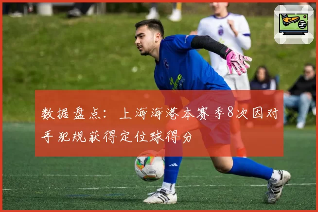 数据盘点：上海海港本赛季8次因对手犯规获得定位球得分