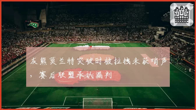 灰熊莫兰特突破时被拉拽未获哨声，赛后联盟承认漏判
