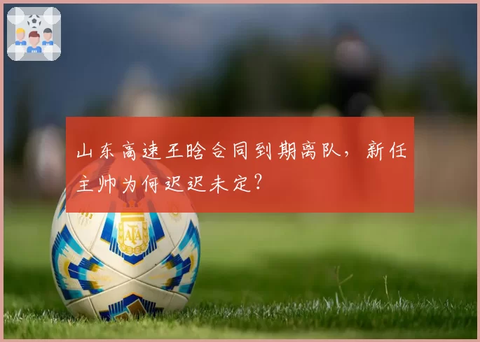 山东高速王晗合同到期离队，新任主帅为何迟迟未定？