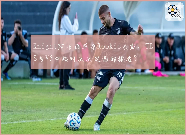 Knight阿卡丽单杀Rookie杰斯，TES与V5中路对决决定西部排名？