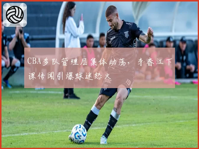 CBA多队管理层集体动荡,李春江下课传闻引爆球迷怒火