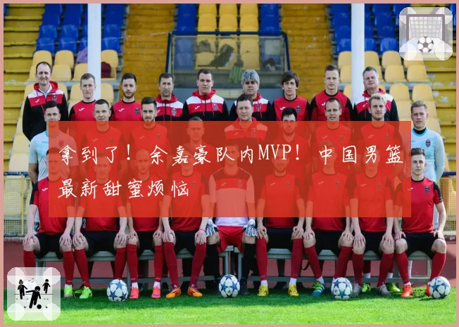 拿到了!余嘉豪队内MVP!中国男篮最新甜蜜烦恼