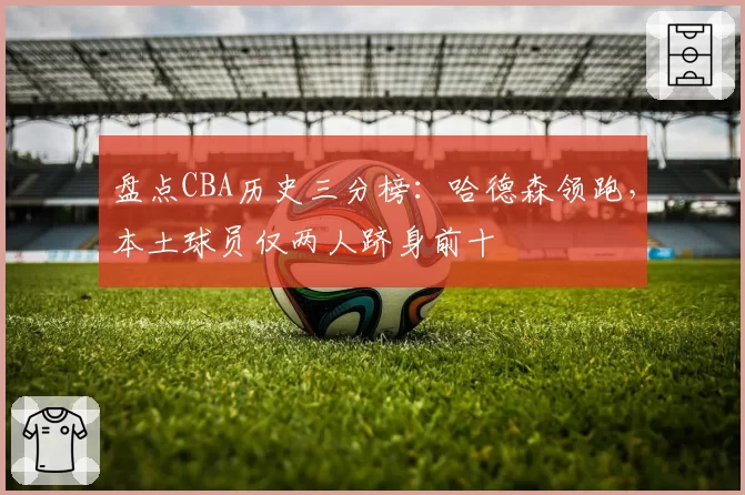 盘点CBA历史三分榜:哈德森领跑,本土球员仅两人跻身前十