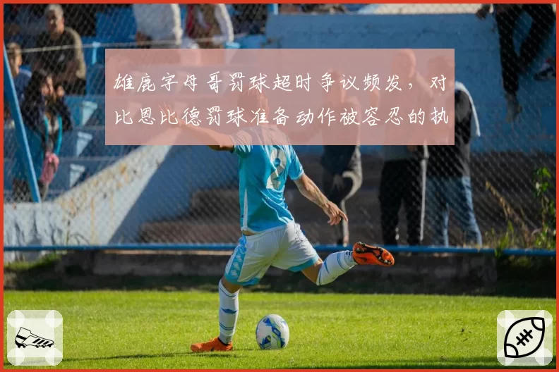 雄鹿字母哥罚球超时争议频发，对比恩比德罚球准备动作被容忍的执法尺度松紧