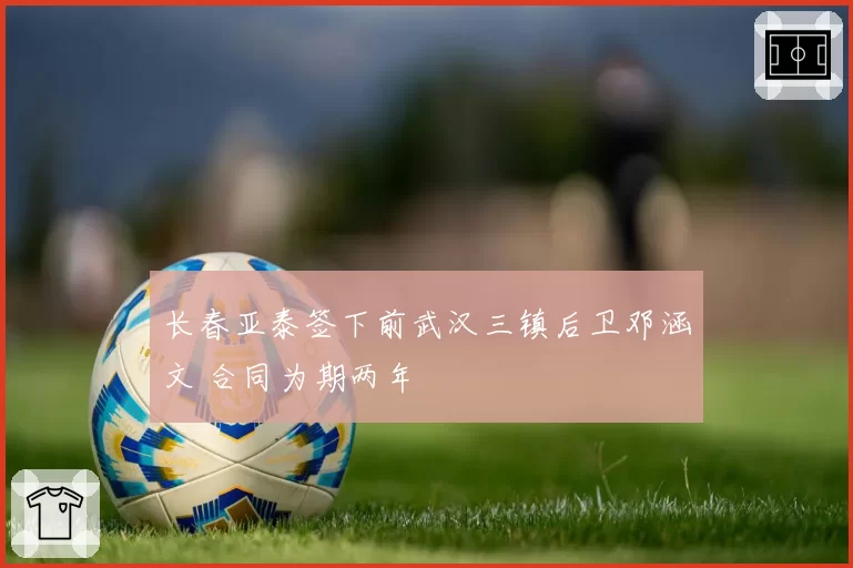 长春亚泰签下前武汉三镇后卫邓涵文 合同为期两年
