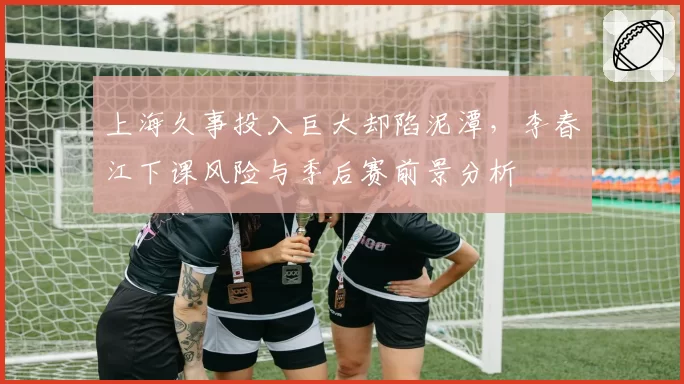 上海久事投入巨大却陷泥潭,李春江下课风险与季后赛前景分析
