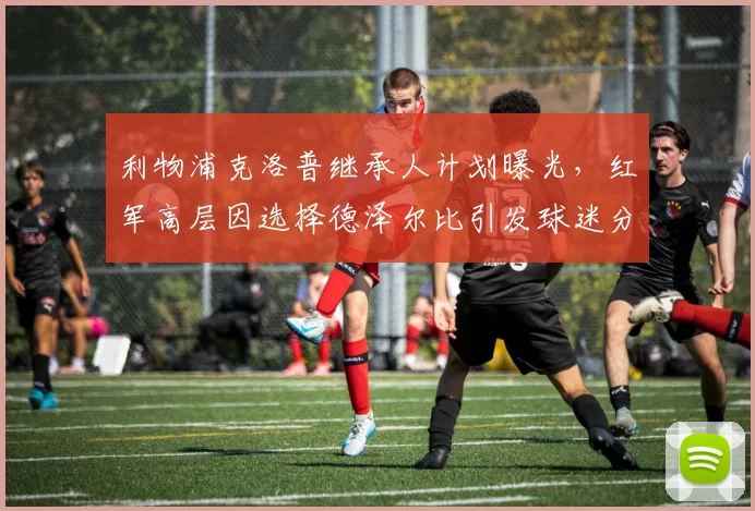 利物浦克洛普继承人计划曝光，红军高层因选择德泽尔比引发球迷分裂