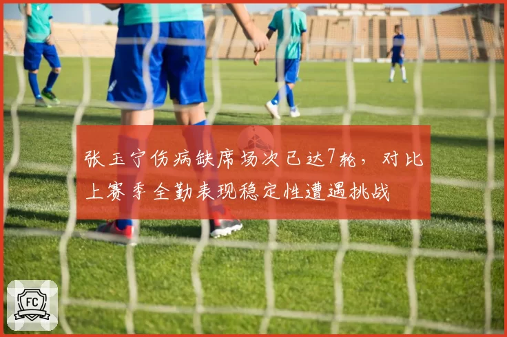 张玉宁伤病缺席场次已达7轮，对比上赛季全勤表现稳定性遭遇挑战