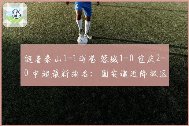 随着泰山1-1海港 蓉城1-0 重庆2-0 中超最新排名：国安逼近降级区