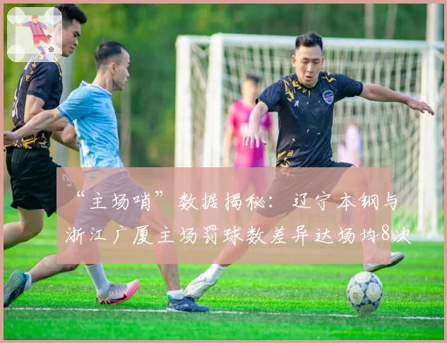 “主场哨”数据揭秘：辽宁本钢与浙江广厦主场罚球数差异达场均8次