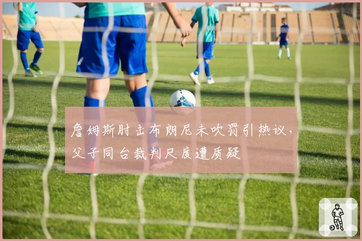 詹姆斯肘击布朗尼未吹罚引热议，父子同台裁判尺度遭质疑