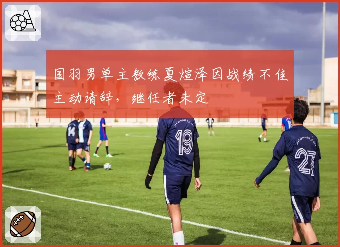 国羽男单主教练夏煊泽因战绩不佳主动请辞，继任者未定