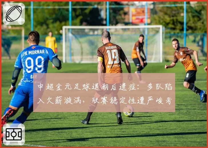 中超金元足球退潮后遗症：多队陷入欠薪漩涡，联赛稳定性遭严峻考验