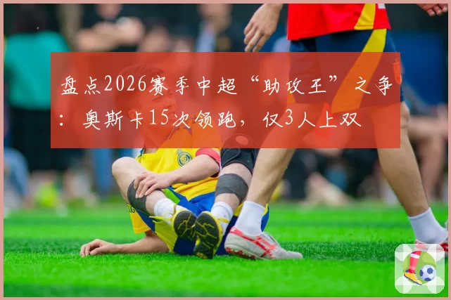 盘点2026赛季中超“助攻王”之争：奥斯卡15次领跑，仅3人上双