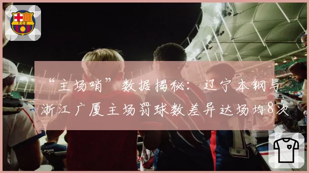 “主场哨”数据揭秘：辽宁本钢与浙江广厦主场罚球数差异达场均8次