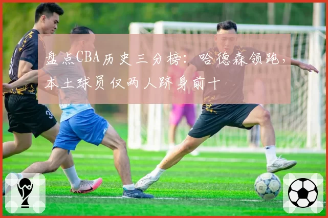 盘点CBA历史三分榜:哈德森领跑,本土球员仅两人跻身前十