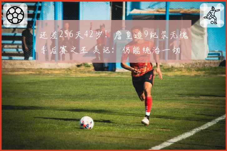 还差256天42岁！詹皇造9纪录无愧季后赛之王 美记：仍能统治一切