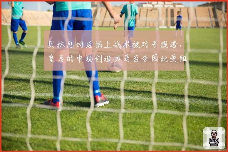 贝林厄姆后插上战术被对手摸透,皇马的中场创造力是否会因此受阻?