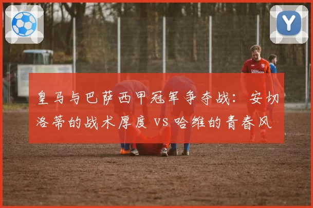 皇马与巴萨西甲冠军争夺战：安切洛蒂的战术厚度 vs 哈维的青春风暴