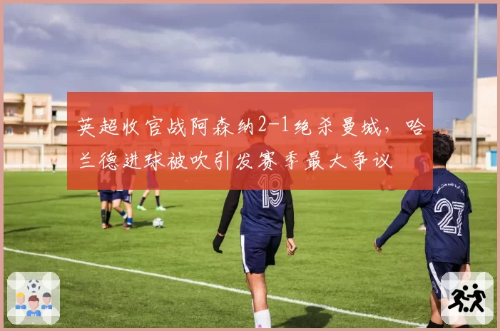 英超收官战阿森纳2-1绝杀曼城，哈兰德进球被吹引发赛季最大争议
