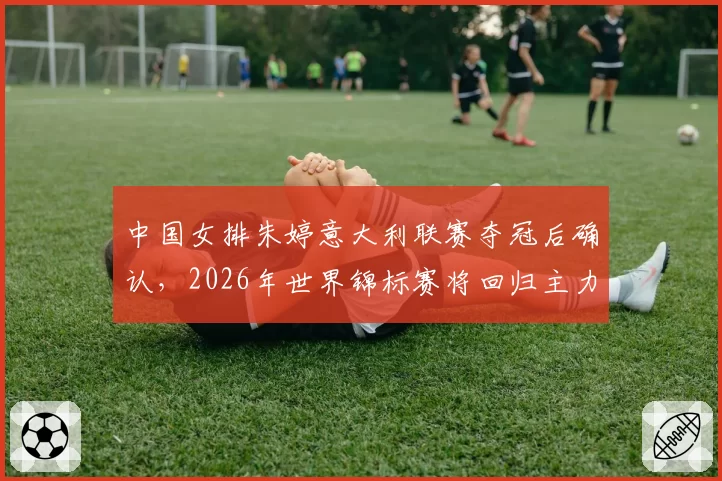 中国女排朱婷意大利联赛夺冠后确认,2026年世界锦标赛将回归主力阵容
