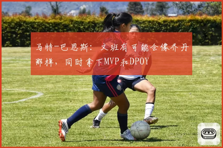 马特-巴恩斯：文班有可能会像乔丹那样，同时拿下MVP和DPOY