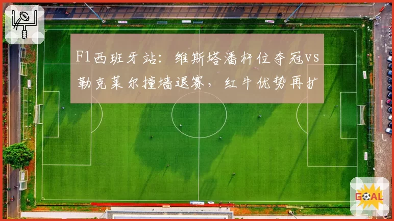 F1西班牙站：维斯塔潘杆位夺冠vs勒克莱尔撞墙退赛，红牛优势再扩大