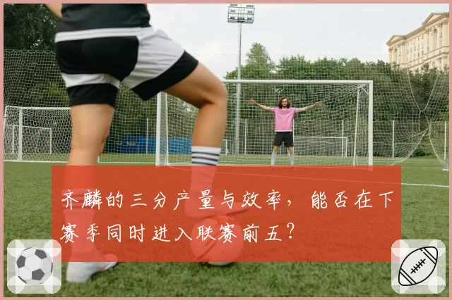 齐麟的三分产量与效率,能否在下赛季同时进入联赛前五?